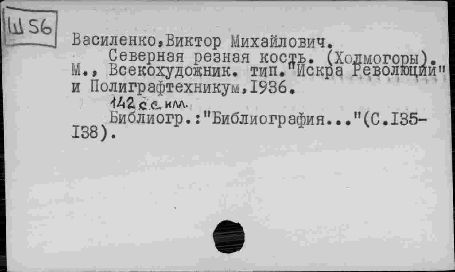 ﻿bA SG
Василенко,Виктор Михайлович.
Северная резная кость. (Холмогоры). М.» Всекохудокник. тип."Искра Революции" и Полиграфтехникум,1936.
илд.
jg8 ^иблиогр.:"Библиогр афия..."(С.135-